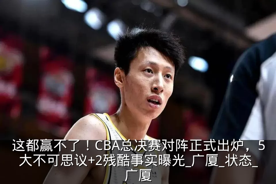 这都赢不了!CBA总决赛对阵正式出炉,5大不可思议+2残酷事实曝光_广厦_状态_广厦